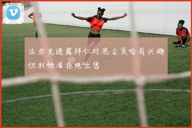 法尔克透露拜仁对恩古莫哈有兴趣但利物浦拒绝出售