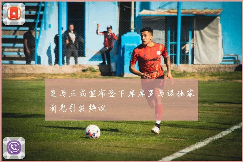 皇马正式宣布签下库库罗马诺独家消息引发热议