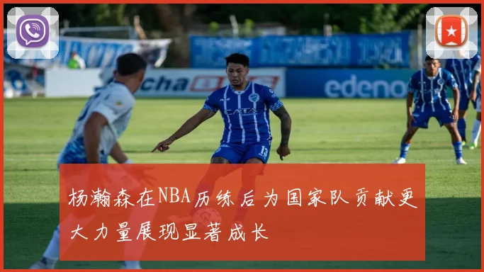 杨瀚森在NBA历练后为国家队贡献更大力量展现显著成长
