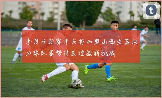 李月汝新赛季或将加盟山西女篮助力球队蓄势待发迎接新挑战