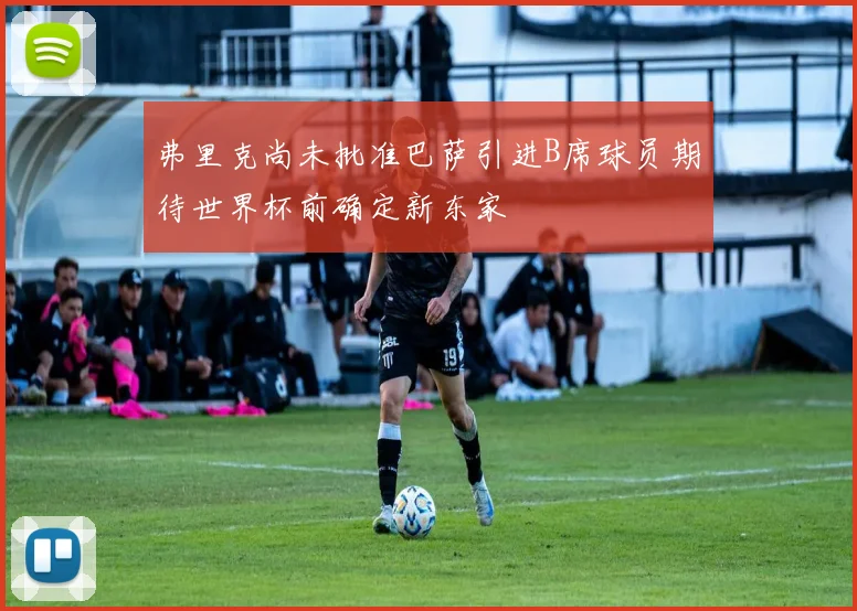 弗里克尚未批准巴萨引进B席球员期待世界杯前确定新东家
