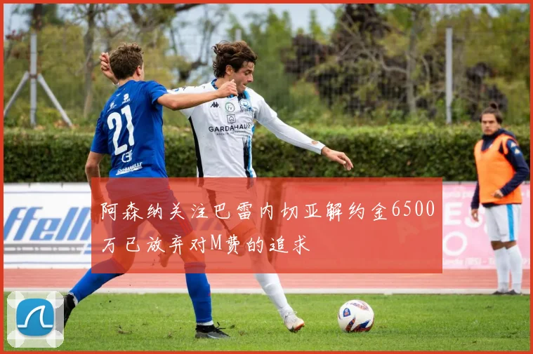 阿森纳关注巴雷内切亚解约金6500万已放弃对M费的追求