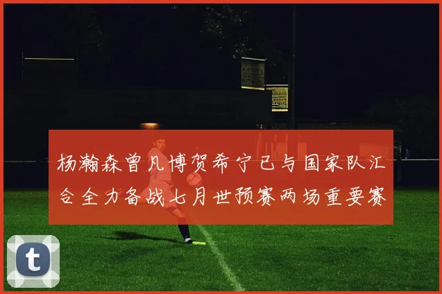 杨瀚森曾凡博贺希宁已与国家队汇合全力备战七月世预赛两场重要赛事