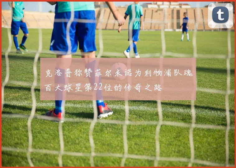克洛普称赞菲尔米诺为利物浦队魂百大球星第22位的传奇之路