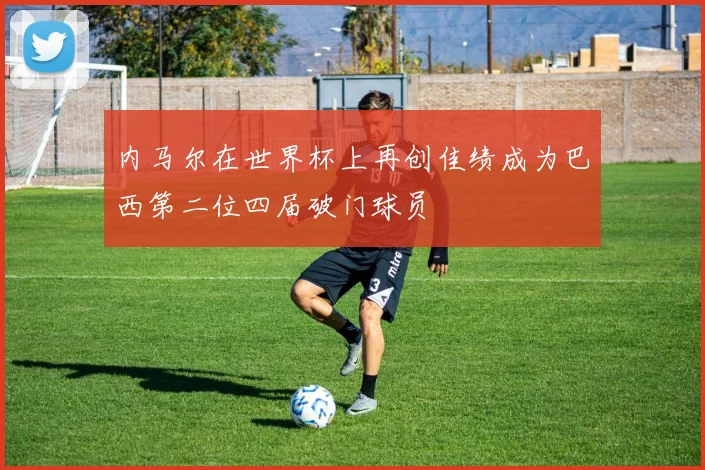 内马尔在世界杯上再创佳绩成为巴西第二位四届破门球员