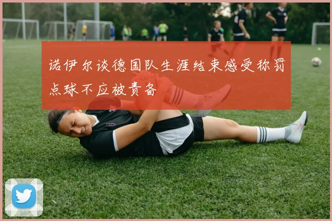 诺伊尔谈德国队生涯结束感受称罚点球不应被责备